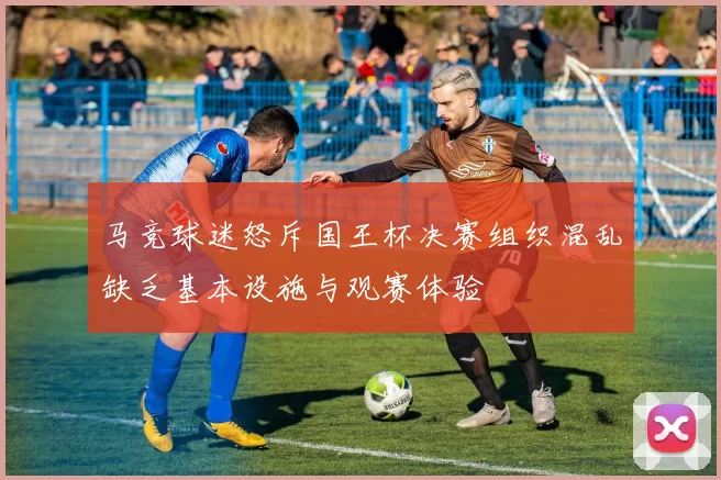 马竞球迷怒斥国王杯决赛组织混乱缺乏基本设施与观赛体验