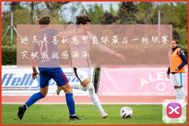 迪乌夫喜获意甲首球最后一轮联赛突破成就感满满