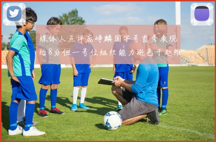 媒体人点评庞峥麟国字号首秀表现给8分但一号位组织能力逊色于赵维伦