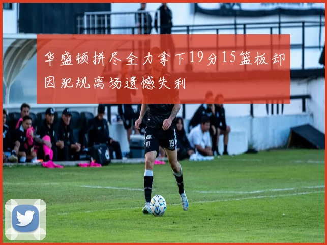华盛顿拼尽全力拿下19分15篮板却因犯规离场遗憾失利
