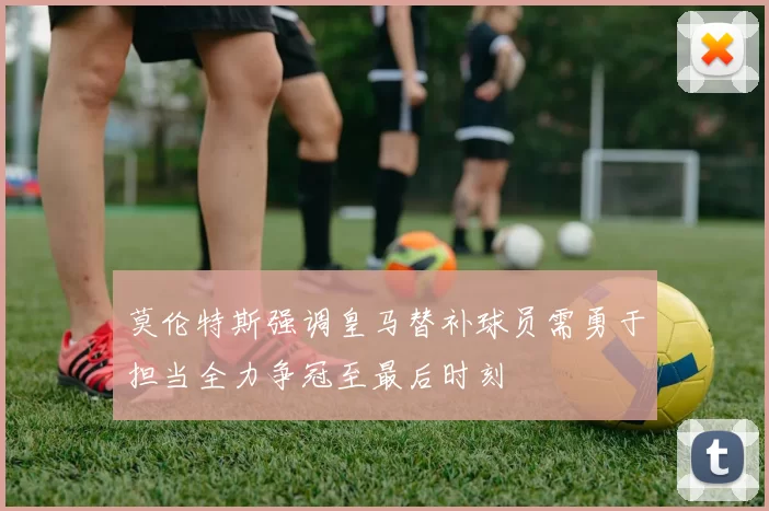 莫伦特斯强调皇马替补球员需勇于担当全力争冠至最后时刻