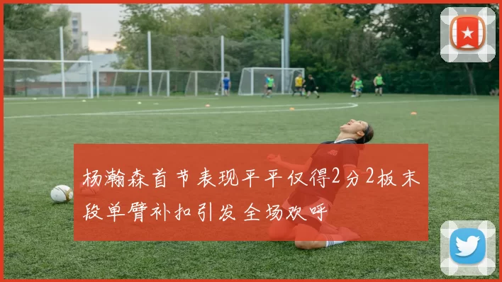 杨瀚森首节表现平平仅得2分2板末段单臂补扣引发全场欢呼