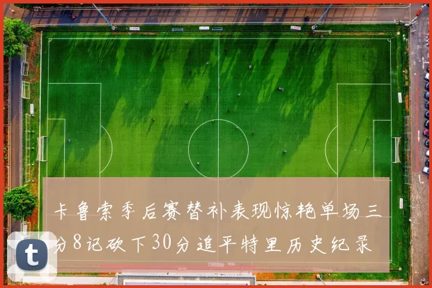 卡鲁索季后赛替补表现惊艳单场三分8记砍下30分追平特里历史纪录