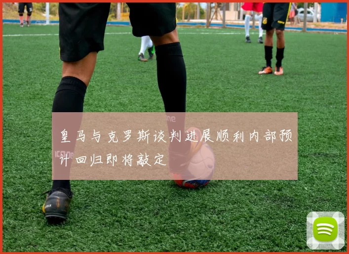 皇马与克罗斯谈判进展顺利内部预计回归即将敲定
