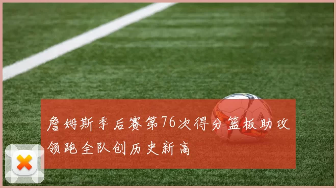 詹姆斯季后赛第76次得分篮板助攻领跑全队创历史新高