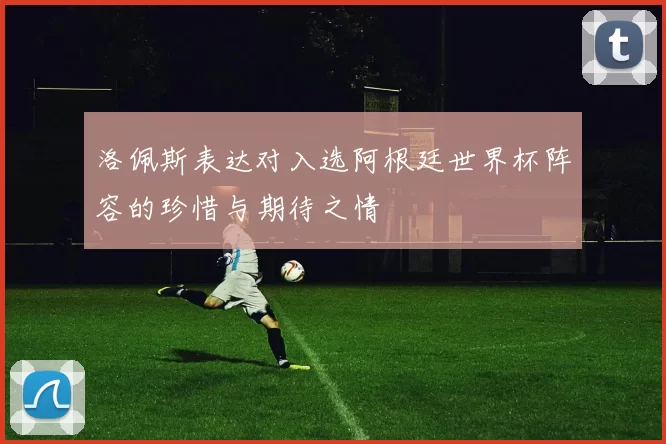 洛佩斯表达对入选阿根廷世界杯阵容的珍惜与期待之情