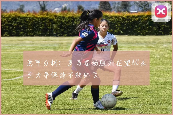 意甲分析：罗马客场胜利在望AC米兰力争保持不败纪录