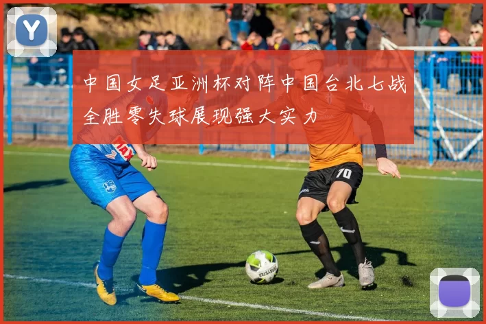 中国女足亚洲杯对阵中国台北七战全胜零失球展现强大实力