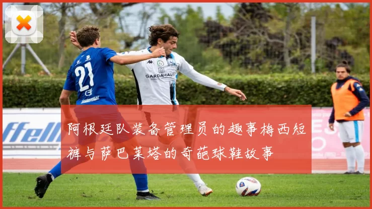 阿根廷队装备管理员的趣事梅西短裤与萨巴莱塔的奇葩球鞋故事