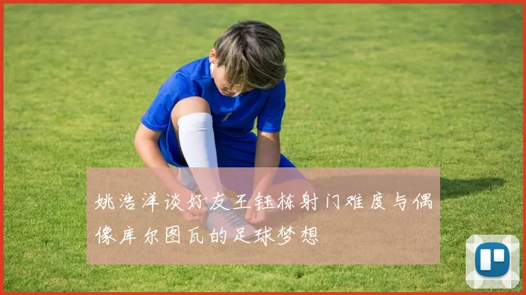 姚浩洋谈好友王钰栋射门难度与偶像库尔图瓦的足球梦想
