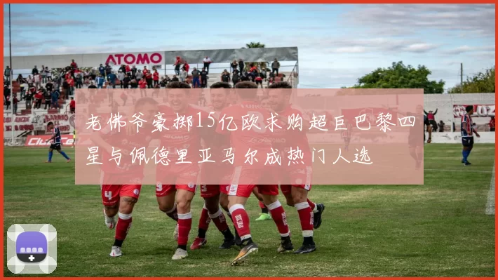 老佛爷豪掷15亿欧求购超巨巴黎四星与佩德里亚马尔成热门人选