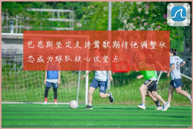 巴恩斯坚定支持莺歌期待他调整状态成为球队核心攻坚点