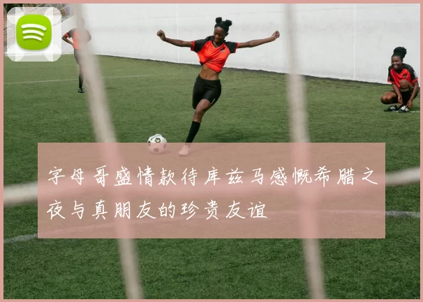 字母哥盛情款待库兹马感慨希腊之夜与真朋友的珍贵友谊