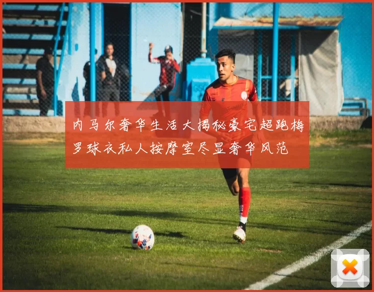 内马尔奢华生活大揭秘豪宅超跑梅罗球衣私人按摩室尽显奢华风范
