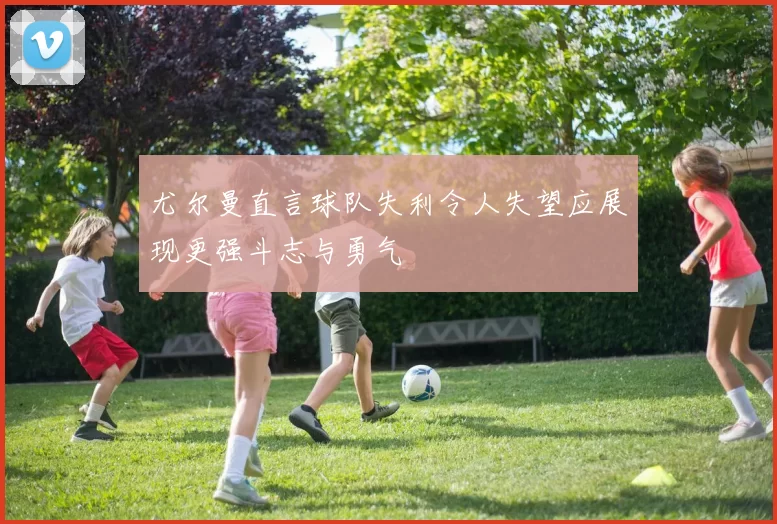 尤尔曼直言球队失利令人失望应展现更强斗志与勇气