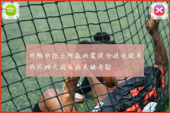 内维尔指出阿森纳需提升进攻效率西汉姆之战或成关键考验